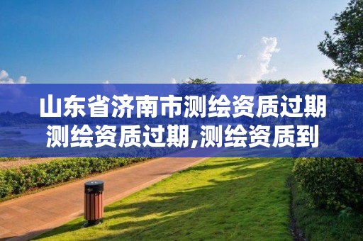 山東省濟南市測繪資質過期測繪資質過期,測繪資質到期后怎么續期?