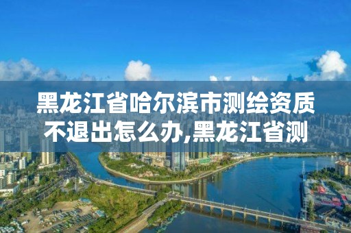 黑龍江省哈爾濱市測繪資質不退出怎么辦,黑龍江省測繪資質延期通知。