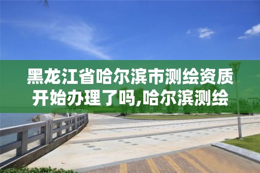 黑龍江省哈爾濱市測繪資質開始辦理了嗎,哈爾濱測繪公司有哪些