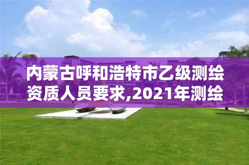 內(nèi)蒙古呼和浩特市乙級測繪資質(zhì)人員要求,2021年測繪乙級資質(zhì)申報制度