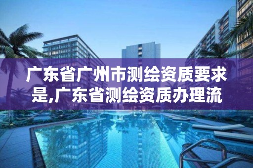 廣東省廣州市測繪資質要求是,廣東省測繪資質辦理流程