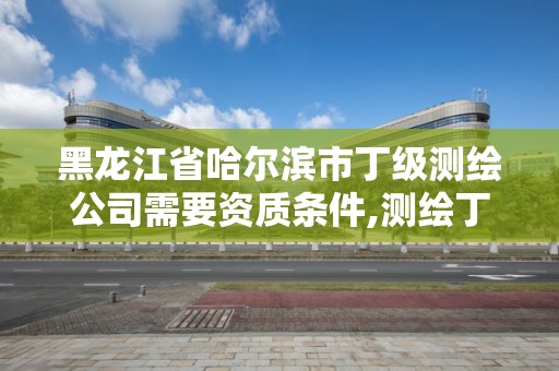 黑龍江省哈爾濱市丁級測繪公司需要資質(zhì)條件,測繪丁級資質(zhì)人員條件