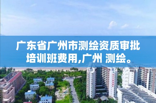 廣東省廣州市測繪資質審批培訓班費用,廣州 測繪。