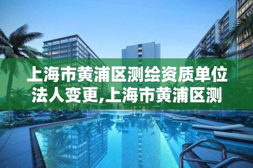 上海市黃浦區測繪資質單位法人變更,上海市黃浦區測繪資質單位法人變更流程