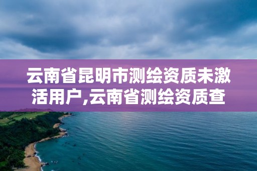 云南省昆明市測繪資質(zhì)未激活用戶,云南省測繪資質(zhì)查詢