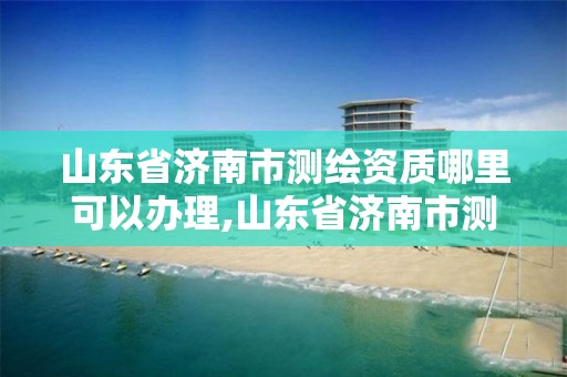 山東省濟南市測繪資質哪里可以辦理,山東省濟南市測繪資質哪里可以辦理的