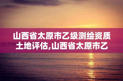 山西省太原市乙級測繪資質土地評估,山西省太原市乙級測繪資質土地評估公司