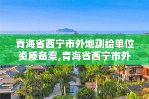 青海省西寧市外地測繪單位資質(zhì)備案,青海省西寧市外地測繪單位資質(zhì)備案表