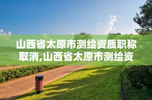 山西省太原市測繪資質職稱取消,山西省太原市測繪資質職稱取消公示