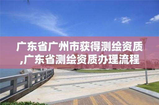 廣東省廣州市獲得測繪資質,廣東省測繪資質辦理流程