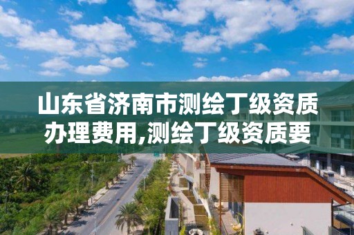 山東省濟南市測繪丁級資質辦理費用,測繪丁級資質要求