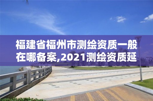 福建省福州市測繪資質一般在哪備案,2021測繪資質延期公告福建省