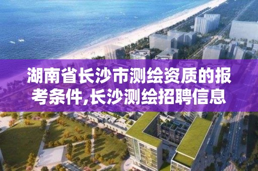 湖南省長沙市測繪資質的報考條件,長沙測繪招聘信息