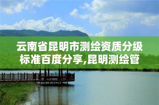 云南省昆明市測繪資質分級標準百度分享,昆明測繪管理中心。