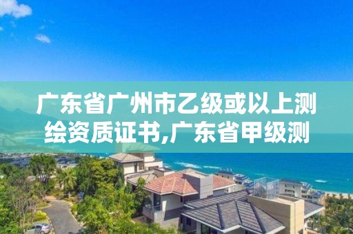 廣東省廣州市乙級或以上測繪資質(zhì)證書,廣東省甲級測繪資質(zhì)單位有多少。