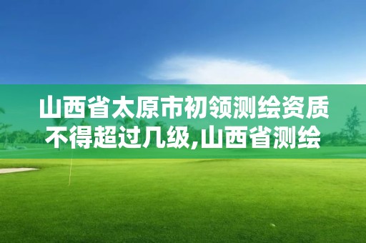 山西省太原市初領測繪資質不得超過幾級,山西省測繪資質2020。