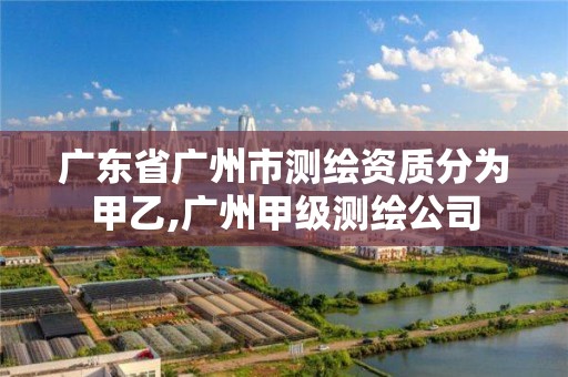 廣東省廣州市測繪資質分為甲乙,廣州甲級測繪公司