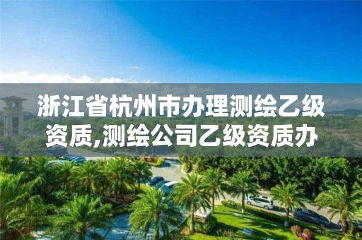 浙江省杭州市辦理測繪乙級資質,測繪公司乙級資質辦理需要些條件