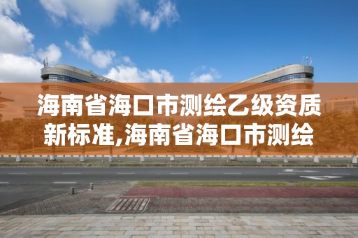 海南省海口市測繪乙級資質新標準,海南省海口市測繪乙級資質新標準公示