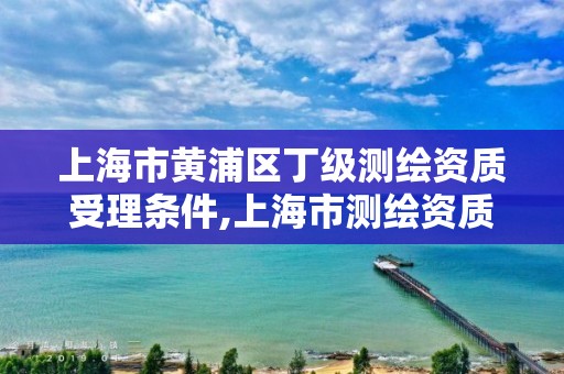 上海市黃浦區(qū)丁級(jí)測(cè)繪資質(zhì)受理?xiàng)l件,上海市測(cè)繪資質(zhì)單位名單