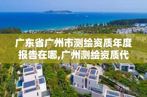 廣東省廣州市測繪資質(zhì)年度報告在哪,廣州測繪資質(zhì)代辦