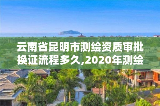 云南省昆明市測繪資質審批換證流程多久,2020年測繪資質換證