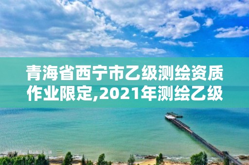 青海省西寧市乙級測繪資質作業限定,2021年測繪乙級資質申報制度