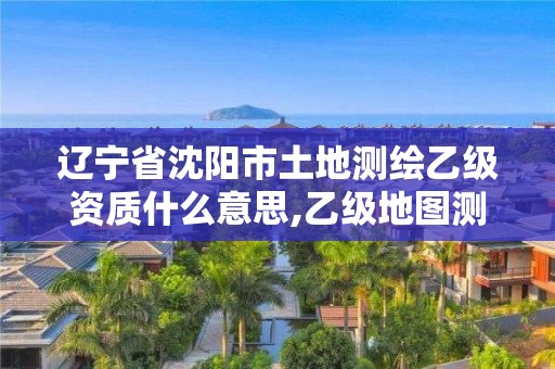 遼寧省沈陽市土地測繪乙級資質什么意思,乙級地圖測繪資質。