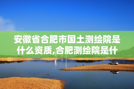 安徽省合肥市國(guó)土測(cè)繪院是什么資質(zhì),合肥測(cè)繪院是什么單位。