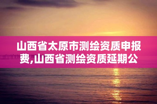 山西省太原市測繪資質申報費,山西省測繪資質延期公告