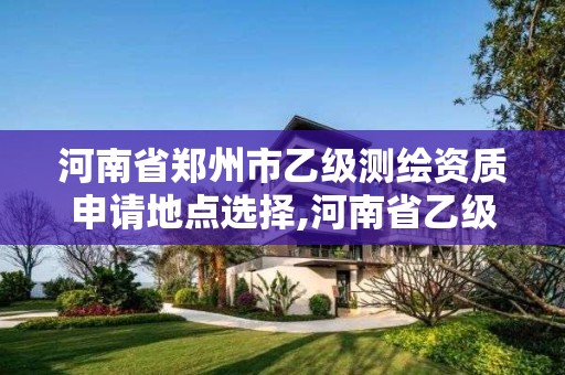 河南省鄭州市乙級測繪資質申請地點選擇,河南省乙級測繪公司有多少家