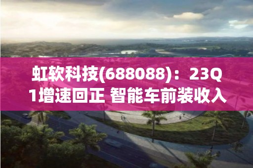 虹軟科技(688088)：23Q1增速回正 智能車前裝收入顯著提升