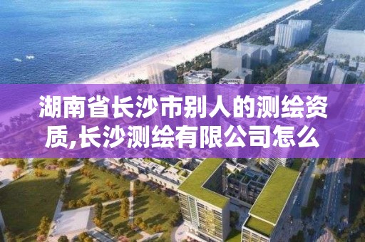 湖南省長沙市別人的測繪資質,長沙測繪有限公司怎么樣