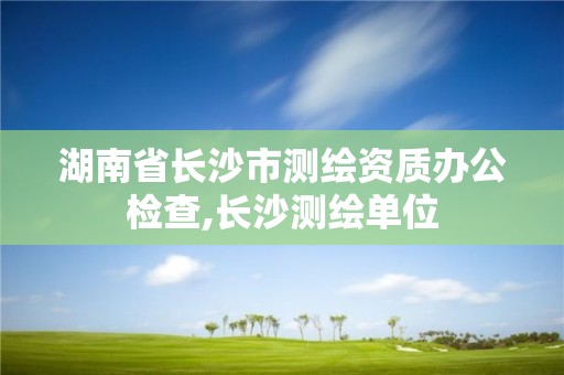 湖南省長沙市測繪資質辦公檢查,長沙測繪單位