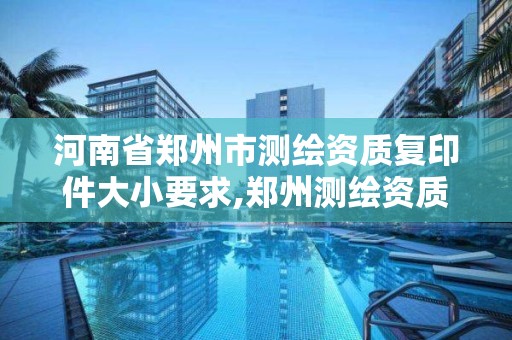 河南省鄭州市測繪資質復印件大小要求,鄭州測繪資質代辦