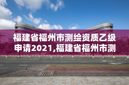 福建省福州市測繪資質乙級申請2021,福建省福州市測繪資質乙級申請2021年公告