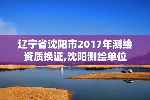 遼寧省沈陽市2017年測繪資質(zhì)換證,沈陽測繪單位