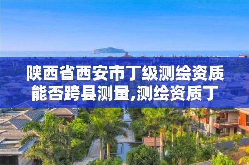 陜西省西安市丁級測繪資質能否跨縣測量,測繪資質丁級是什么意思。