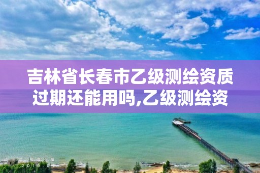 吉林省長春市乙級測繪資質過期還能用嗎,乙級測繪資質有效期。