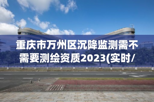 重慶市萬州區沉降監測需不需要測繪資質2023(實時/更新中)