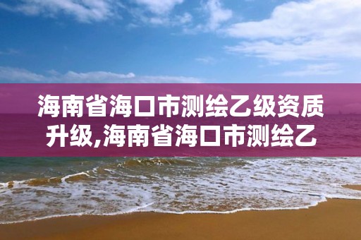 海南省海口市測繪乙級資質(zhì)升級,海南省海口市測繪乙級資質(zhì)升級公示