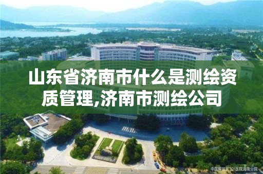 山東省濟南市什么是測繪資質管理,濟南市測繪公司