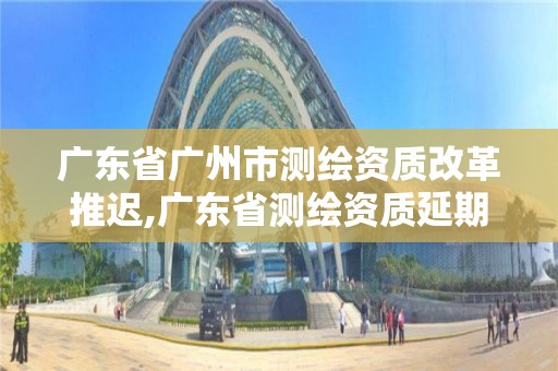 廣東省廣州市測繪資質(zhì)改革推遲,廣東省測繪資質(zhì)延期