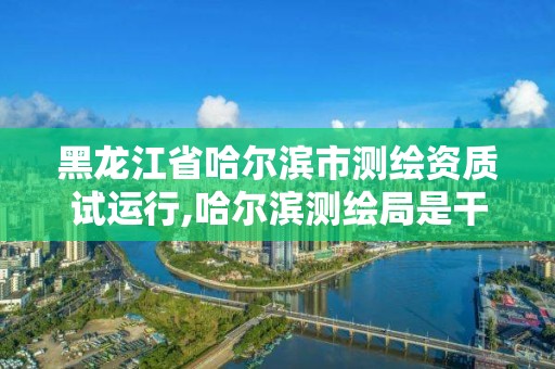 黑龍江省哈爾濱市測繪資質試運行,哈爾濱測繪局是干什么的