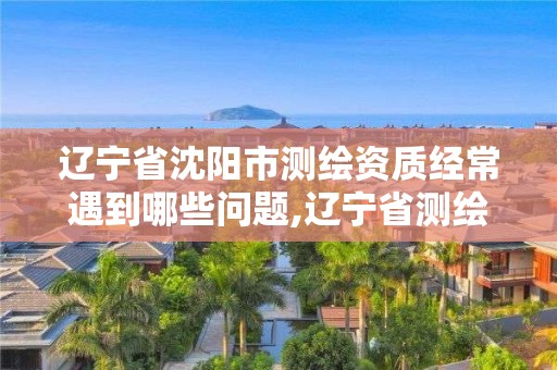 遼寧省沈陽市測繪資質經(jīng)常遇到哪些問題,遼寧省測繪資質延期。