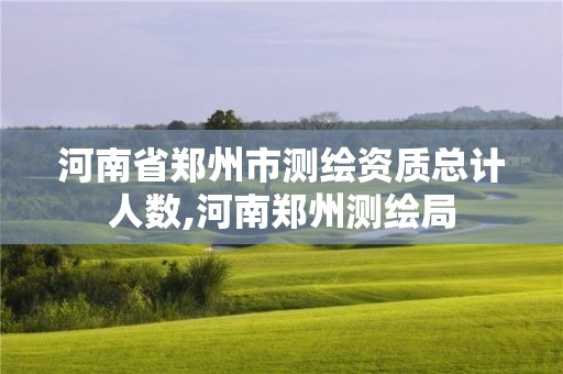 河南省鄭州市測(cè)繪資質(zhì)總計(jì)人數(shù),河南鄭州測(cè)繪局