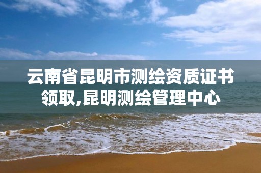 云南省昆明市測繪資質證書領取,昆明測繪管理中心