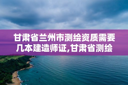 甘肅省蘭州市測繪資質需要幾本建造師證,甘肅省測繪資質單位。