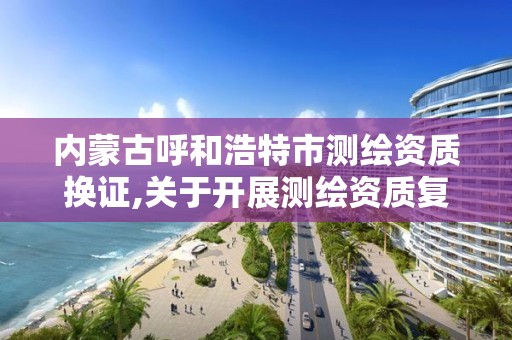 內蒙古呼和浩特市測繪資質換證,關于開展測繪資質復審換證工作的通知