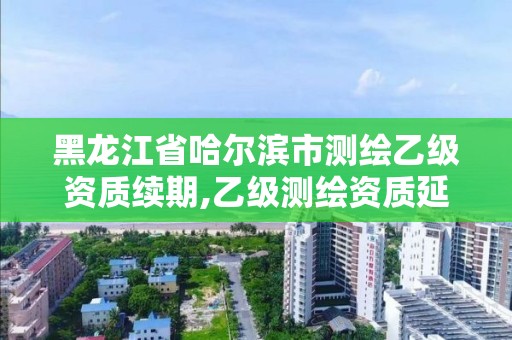 黑龍江省哈爾濱市測(cè)繪乙級(jí)資質(zhì)續(xù)期,乙級(jí)測(cè)繪資質(zhì)延期公告